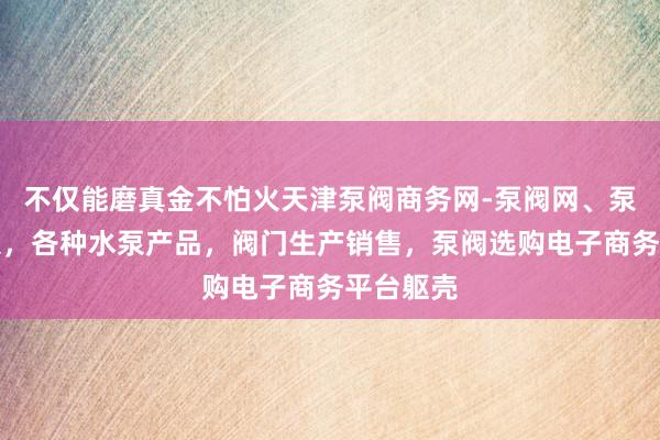 不仅能磨真金不怕火天津泵阀商务网-泵阀网、泵阀工业泵，各种水泵产品，阀门生产销售，泵阀选购电子商务平台躯壳