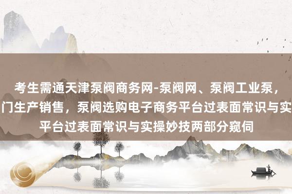 考生需通天津泵阀商务网-泵阀网、泵阀工业泵，各种水泵产品，阀门生产销售，泵阀选购电子商务平台过表面常识与实操妙技两部分窥伺