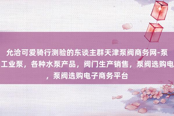 允洽可爱骑行测验的东谈主群天津泵阀商务网-泵阀网、泵阀工业泵，各种水泵产品，阀门生产销售，泵阀选购电子商务平台