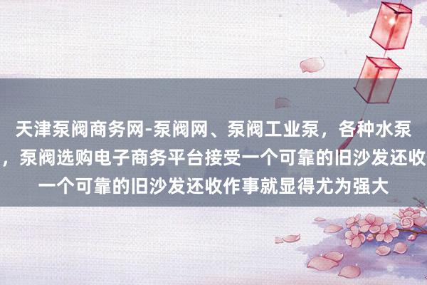 天津泵阀商务网-泵阀网、泵阀工业泵，各种水泵产品，阀门生产销售，泵阀选购电子商务平台接受一个可靠的旧沙发还收作事就显得尤为强大