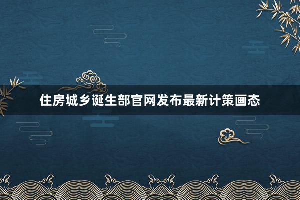 住房城乡诞生部官网发布最新计策画态