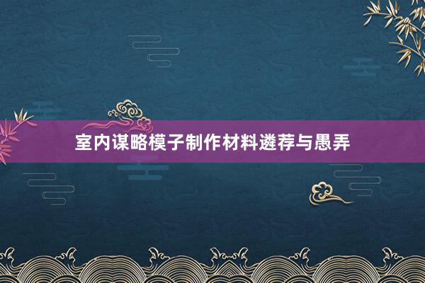 室内谋略模子制作材料遴荐与愚弄